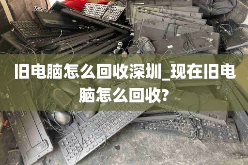 旧电脑怎么回收深圳_现在旧电脑怎么回收?