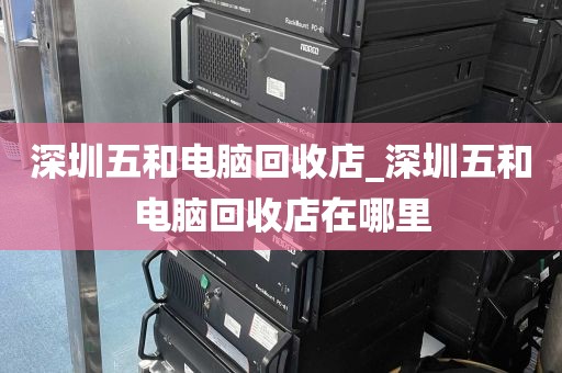 深圳五和电脑回收店_深圳五和电脑回收店在哪里