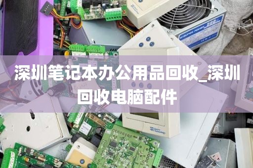 深圳笔记本办公用品回收_深圳回收电脑配件