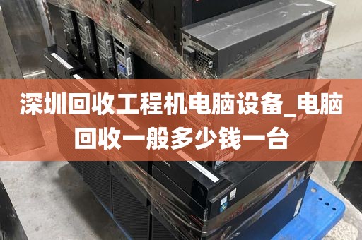 深圳回收工程机电脑设备_电脑回收一般多少钱一台