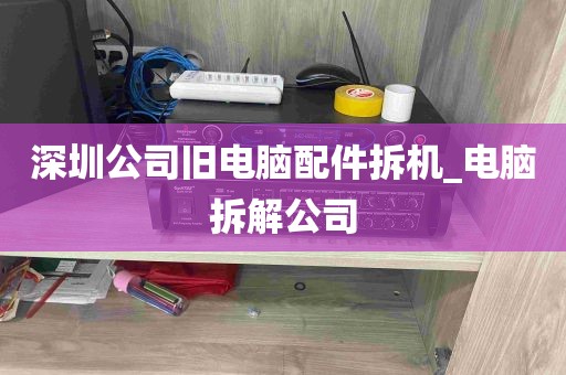 深圳公司旧电脑配件拆机_电脑拆解公司