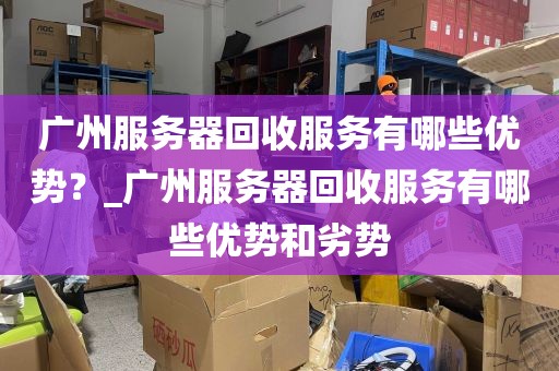 广州服务器回收服务有哪些优势？_广州服务器回收服务有哪些优势和劣势