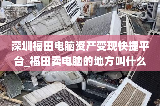 深圳福田电脑资产变现快捷平台_福田卖电脑的地方叫什么