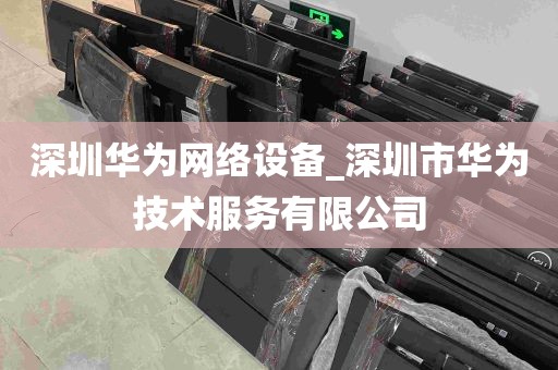 深圳华为网络设备_深圳市华为技术服务有限公司