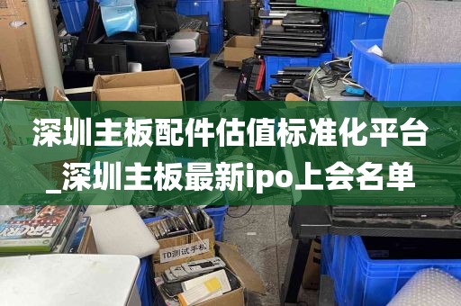 深圳主板配件估值标准化平台_深圳主板最新ipo上会名单