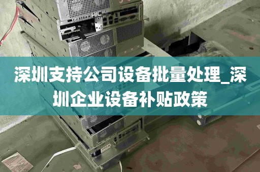 深圳支持公司设备批量处理_深圳企业设备补贴政策