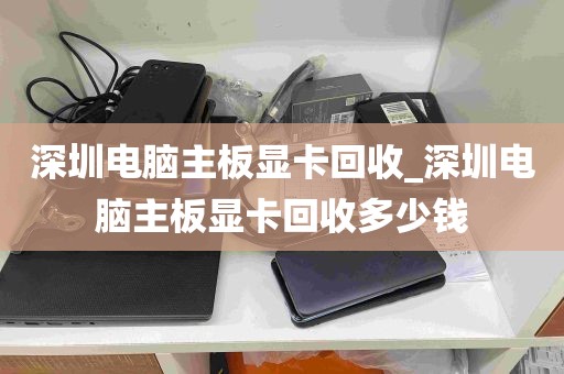 深圳电脑主板显卡回收_深圳电脑主板显卡回收多少钱