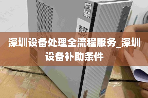 深圳设备处理全流程服务_深圳设备补助条件