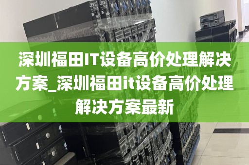 深圳福田IT设备高价处理解决方案_深圳福田it设备高价处理解决方案最新