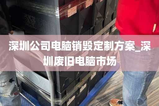 深圳公司电脑销毁定制方案_深圳废旧电脑市场
