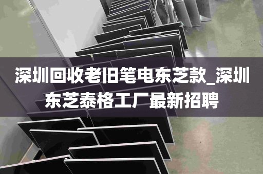 深圳回收老旧笔电东芝款_深圳东芝泰格工厂最新招聘