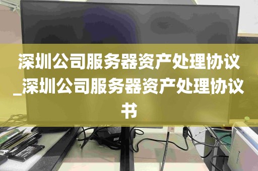 深圳公司服务器资产处理协议_深圳公司服务器资产处理协议书