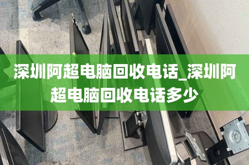 深圳阿超电脑回收电话_深圳阿超电脑回收电话多少