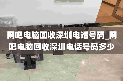 网吧电脑回收深圳电话号码_网吧电脑回收深圳电话号码多少