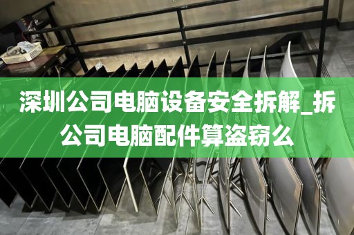 深圳公司电脑设备安全拆解_拆公司电脑配件算盗窃么