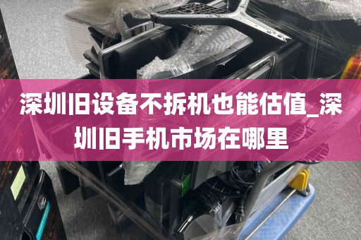 深圳旧设备不拆机也能估值_深圳旧手机市场在哪里