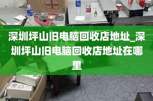 深圳坪山旧电脑回收店地址_深圳坪山旧电脑回收店地址在哪里