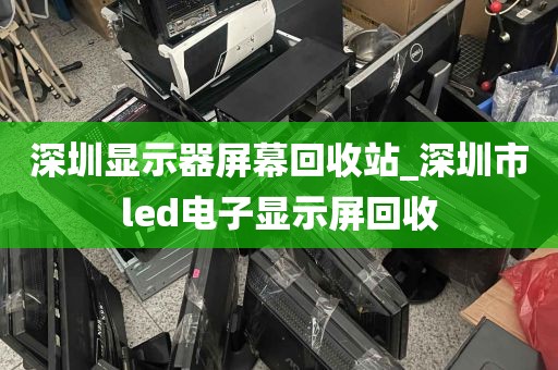 深圳显示器屏幕回收站_深圳市led电子显示屏回收