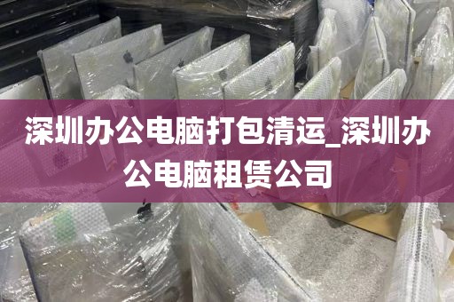 深圳办公电脑打包清运_深圳办公电脑租赁公司