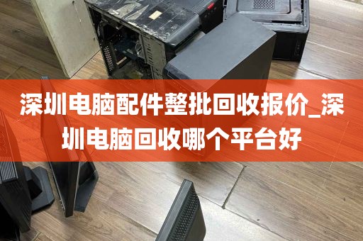 深圳电脑配件整批回收报价_深圳电脑回收哪个平台好