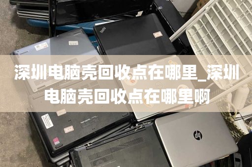 深圳电脑壳回收点在哪里_深圳电脑壳回收点在哪里啊