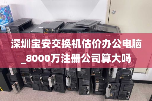 深圳宝安交换机估价办公电脑_8000万注册公司算大吗