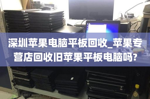 深圳苹果电脑平板回收_苹果专营店回收旧苹果平板电脑吗?