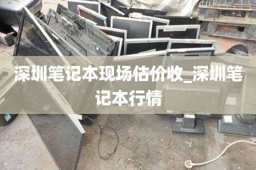 深圳笔记本现场估价收_深圳笔记本行情