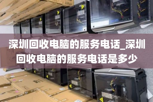 深圳回收电脑的服务电话_深圳回收电脑的服务电话是多少