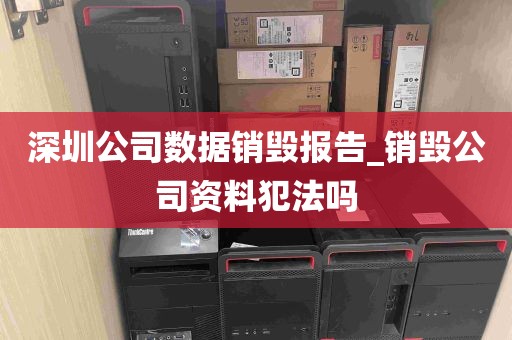 深圳公司数据销毁报告_销毁公司资料犯法吗