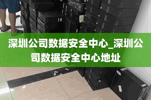 深圳公司数据安全中心_深圳公司数据安全中心地址