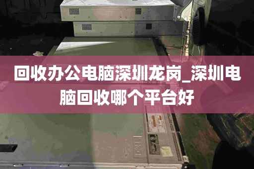 回收办公电脑深圳龙岗_深圳电脑回收哪个平台好