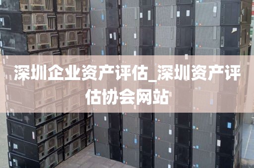深圳企业资产评估_深圳资产评估协会网站