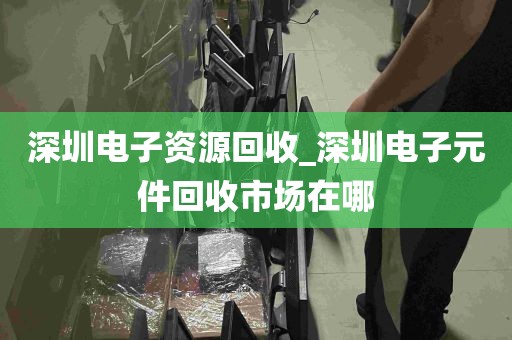 深圳电子资源回收_深圳电子元件回收市场在哪