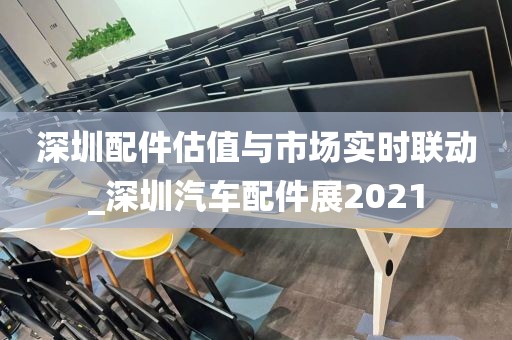 深圳配件估值与市场实时联动_深圳汽车配件展2021
