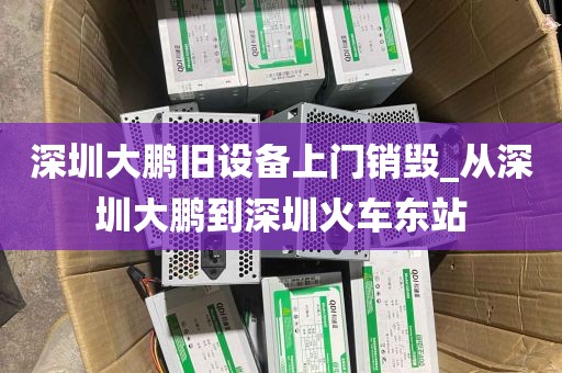 深圳大鹏旧设备上门销毁_从深圳大鹏到深圳火车东站