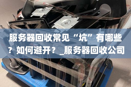服务器回收常见“坑”有哪些？如何避开？_服务器回收公司