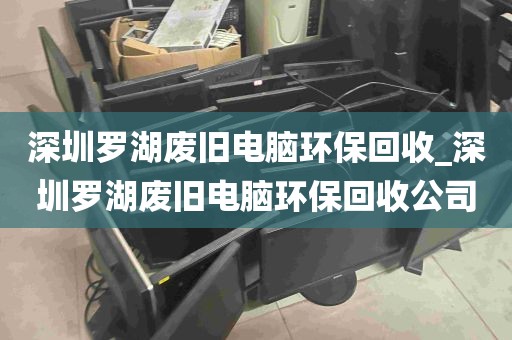 深圳罗湖废旧电脑环保回收_深圳罗湖废旧电脑环保回收公司