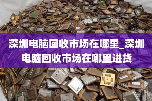 深圳电脑回收市场在哪里_深圳电脑回收市场在哪里进货