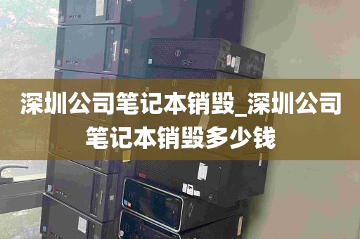深圳公司笔记本销毁_深圳公司笔记本销毁多少钱