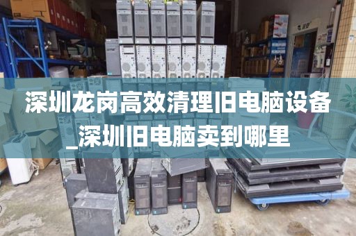 深圳龙岗高效清理旧电脑设备_深圳旧电脑卖到哪里