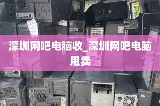 深圳网吧电脑收_深圳网吧电脑甩卖