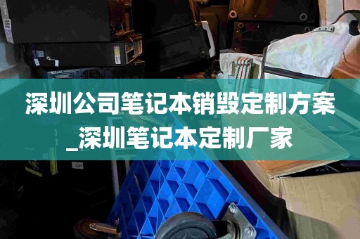 深圳公司笔记本销毁定制方案_深圳笔记本定制厂家