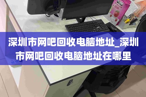 深圳市网吧回收电脑地址_深圳市网吧回收电脑地址在哪里