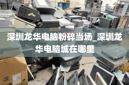深圳龙华电脑粉碎当场_深圳龙华电脑城在哪里