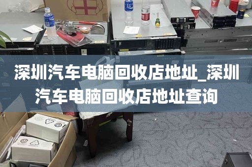 深圳汽车电脑回收店地址_深圳汽车电脑回收店地址查询