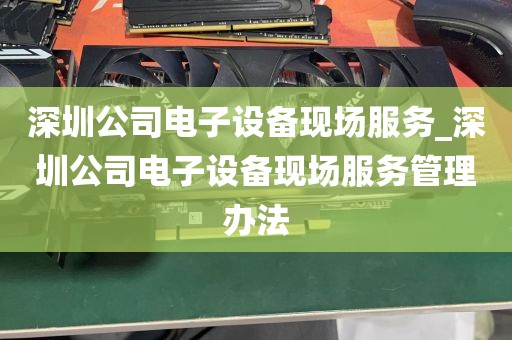 深圳公司电子设备现场服务_深圳公司电子设备现场服务管理办法