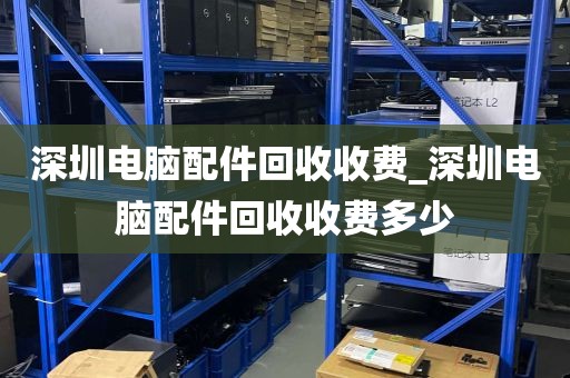 深圳电脑配件回收收费_深圳电脑配件回收收费多少