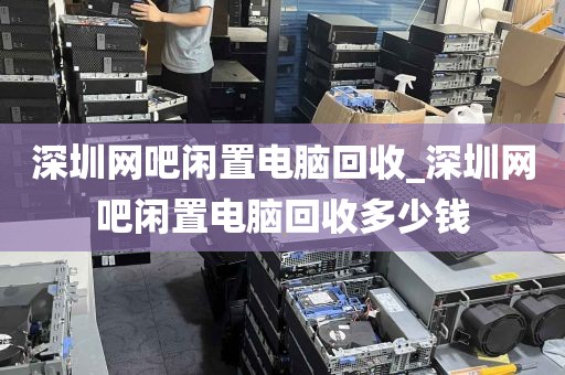 深圳网吧闲置电脑回收_深圳网吧闲置电脑回收多少钱