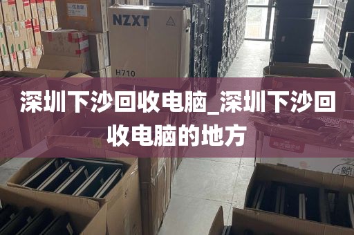 深圳下沙回收电脑_深圳下沙回收电脑的地方